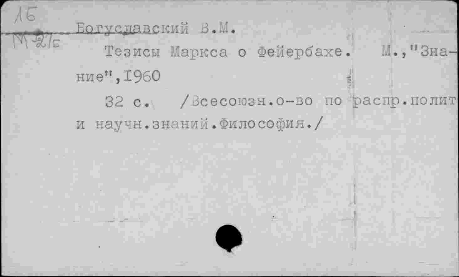 ﻿
Богуодааский В.М.
Тезисы Маркса о Фейербахе. М. /’Знание”, 1960	з.
32 с. /Всесоюзн.о-во по распр.полит и научн.знаний.Философия./